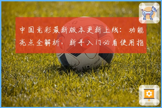 中国竞彩最新版本更新上线：功能亮点全解析，新手入门必看使用指南
