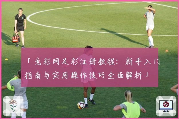 「竞彩网足彩注册教程：新手入门指南与实用操作技巧全面解析」