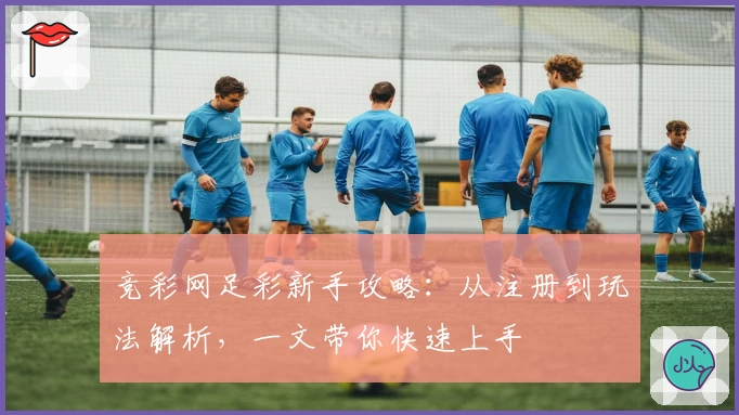 竞彩网足彩新手攻略:从注册到玩法解析,一文带你快速上手