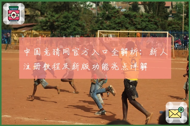 中国竞猜网官方入口全解析：新人注册教程及新版功能亮点详解