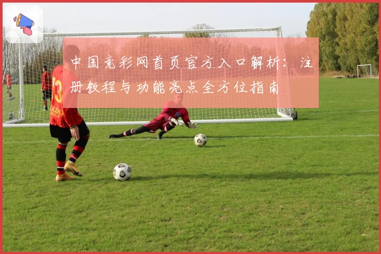 中国竞彩网首页官方入口解析：注册教程与功能亮点全方位指南