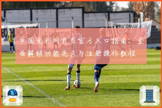 中国竞彩网首页官方入口指南:全面解锁功能亮点与注册操作教程