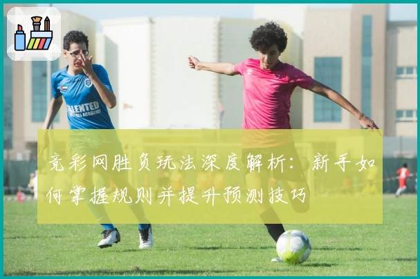 竞彩网胜负玩法深度解析:新手如何掌握规则并提升预测技巧