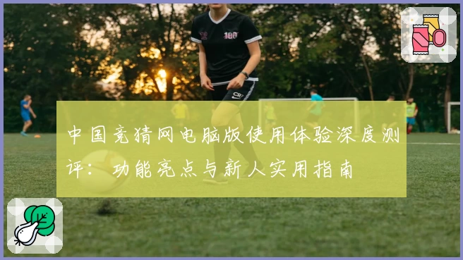 中国竞猜网电脑版使用体验深度测评：功能亮点与新人实用指南