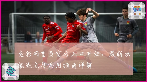 竞彩网首页官方入口开放，最新功能亮点与实用指南详解