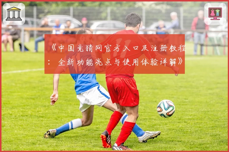 《中国竞猜网官方入口及注册教程：全新功能亮点与使用体验详解》