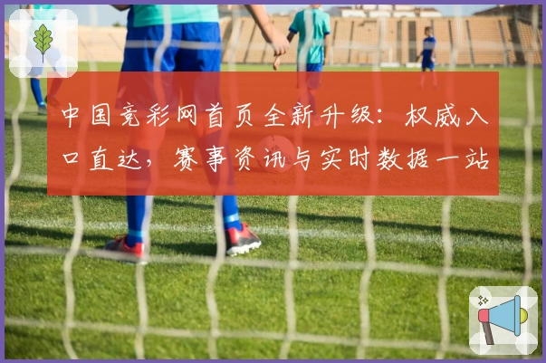 中国竞彩网首页全新升级：权威入口直达，赛事资讯与实时数据一站掌握