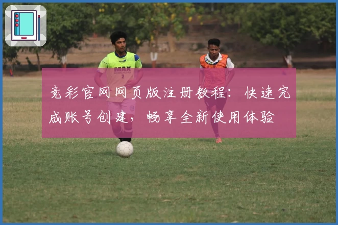 竞彩官网网页版注册教程：快速完成账号创建，畅享全新使用体验