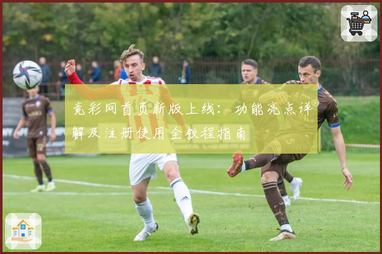 竟彩网首页新版上线：功能亮点详解及注册使用全教程指南